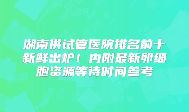 湖南供试管医院排名前十新鲜出炉！内附最新卵细胞资源等待时间参考