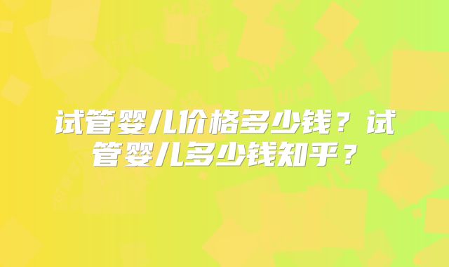 试管婴儿价格多少钱？试管婴儿多少钱知乎？