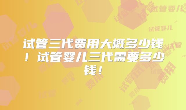 试管三代费用大概多少钱！试管婴儿三代需要多少钱！