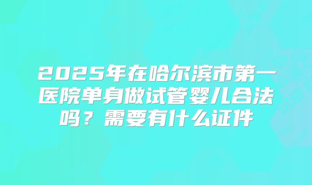 2025年在哈尔滨市第一医院单身做试管婴儿合法吗?需要有什么证件