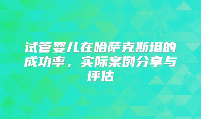 试管婴儿在哈萨克斯坦的成功率,实际案例分享与评估
