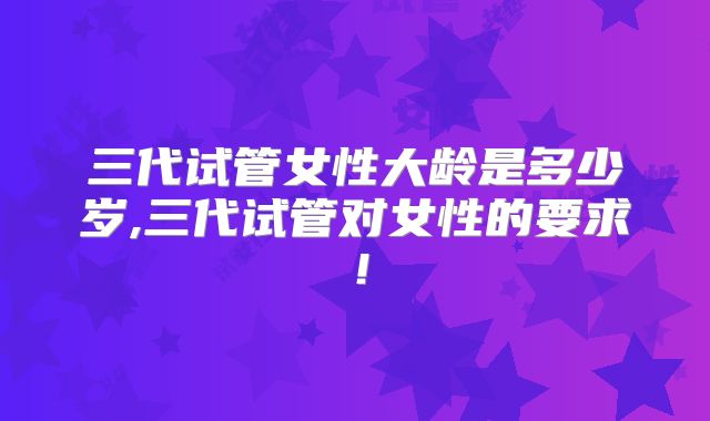 三代试管女性大龄是多少岁,三代试管对女性的要求！