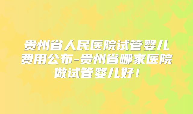 贵州省人民医院试管婴儿费用公布-贵州省哪家医院做试管婴儿好!