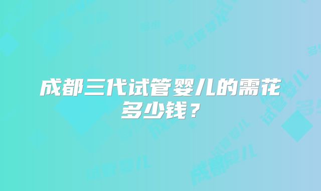成都三代试管婴儿的需花多少钱?