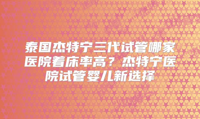泰国杰特宁三代试管哪家医院着床率高？杰特宁医院试管婴儿新选择