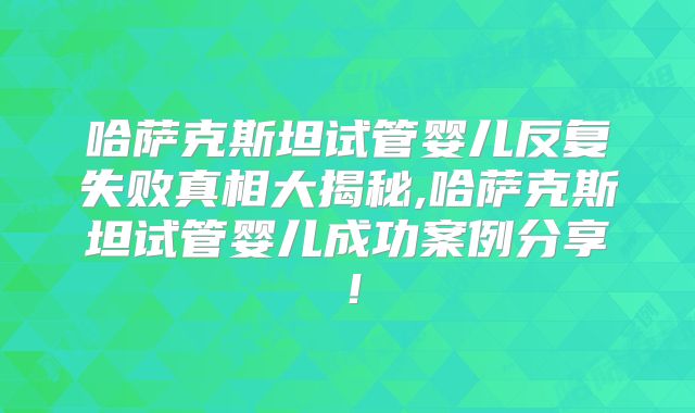 哈萨克斯坦试管婴儿反复失败真相大揭秘,哈萨克斯坦试管婴儿成功案例分享！