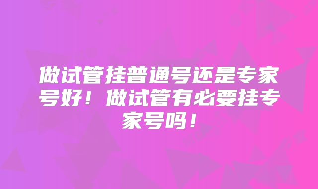 做试管挂普通号还是专家号好！做试管有必要挂专家号吗！