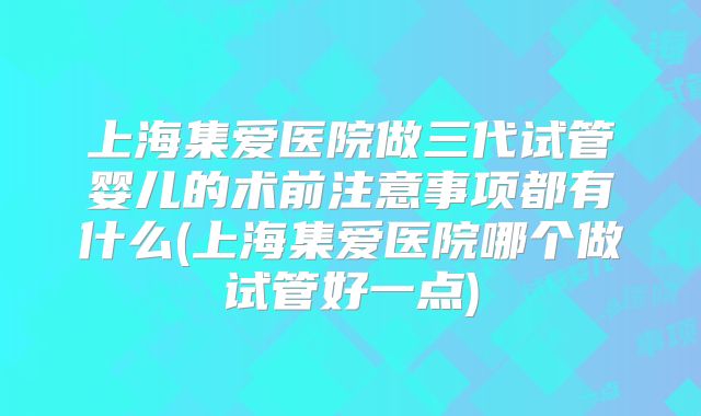 上海集爱医院做三代试管婴儿的术前注意事项都有什么(上海集爱医院哪个做试管好一点)