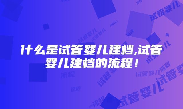 什么是试管婴儿建档,试管婴儿建档的流程！