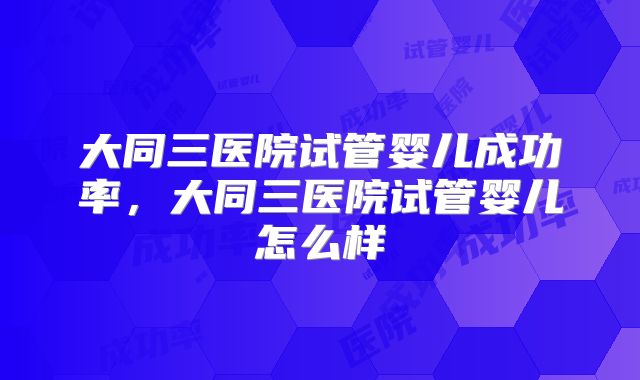 大同三医院试管婴儿成功率，大同三医院试管婴儿怎么样