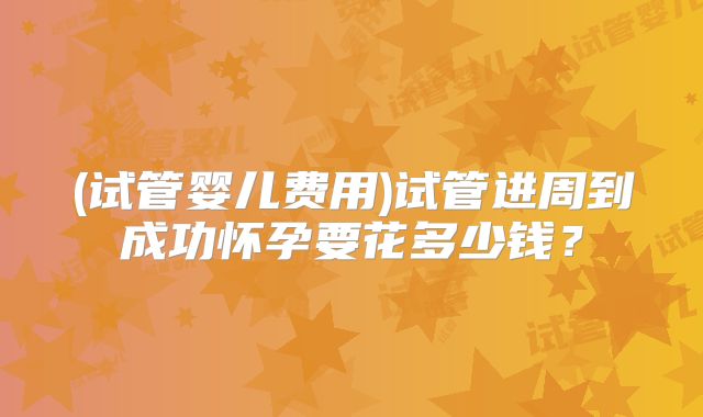(试管婴儿费用)试管进周到成功怀孕要花多少钱?