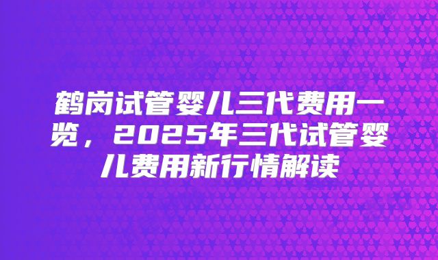 鹤岗试管婴儿三代费用一览，2025年三代试管婴儿费用新行情解读