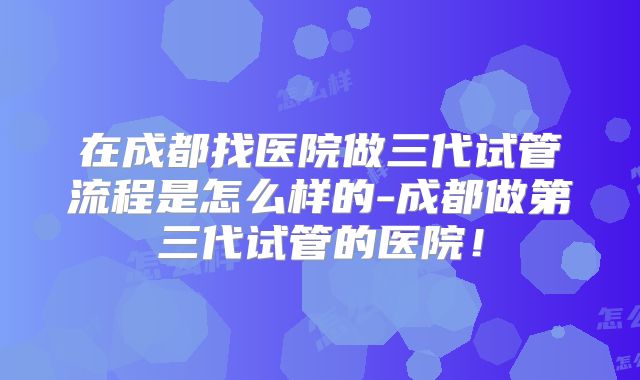在成都找医院做三代试管流程是怎么样的-成都做第三代试管的医院！