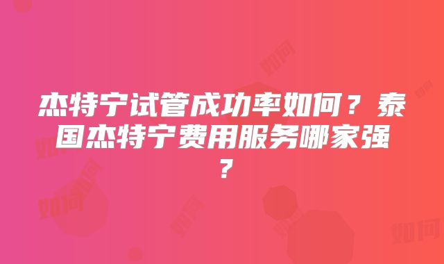 杰特宁试管成功率如何？泰国杰特宁费用服务哪家强？