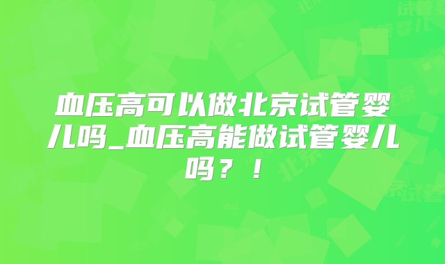血压高可以做北京试管婴儿吗_血压高能做试管婴儿吗?!