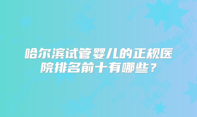 哈尔滨试管婴儿的正规医院排名前十有哪些？
