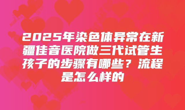 2025年染色体异常在新疆佳音医院做三代试管生孩子的步骤有哪些？流程是怎么样的