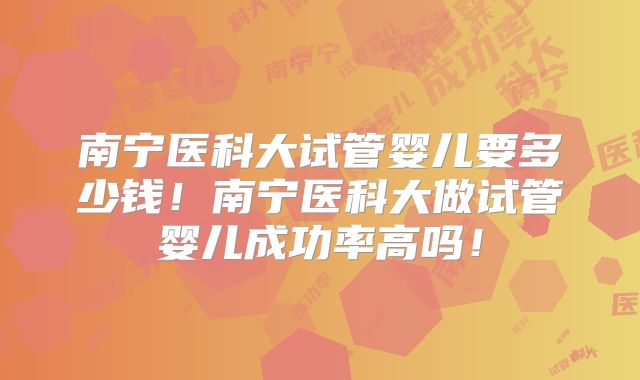 南宁医科大试管婴儿要多少钱！南宁医科大做试管婴儿成功率高吗！
