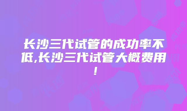 长沙三代试管的成功率不低,长沙三代试管大概费用！