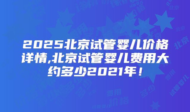 2025北京试管婴儿价格详情,北京试管婴儿费用大约多少2021年！