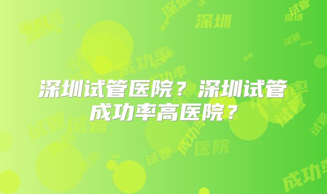 深圳试管医院？深圳试管成功率高医院？
