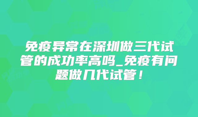 免疫异常在深圳做三代试管的成功率高吗_免疫有问题做几代试管!
