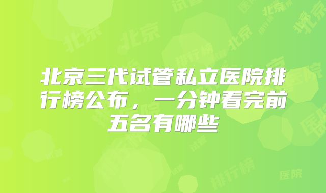 北京三代试管私立医院排行榜公布，一分钟看完前五名有哪些