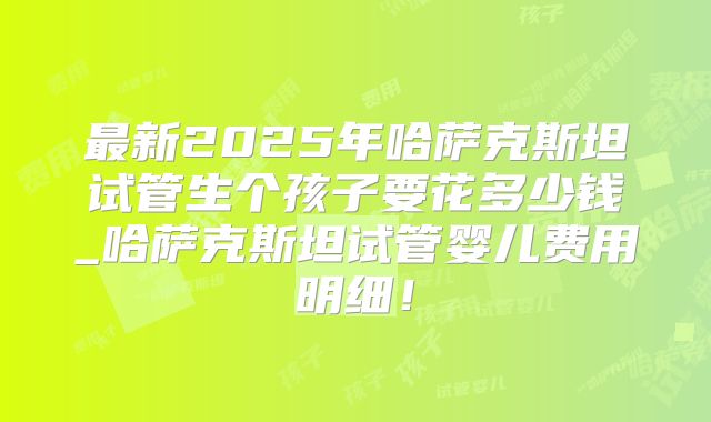 最新2025年哈萨克斯坦试管生个孩子要花多少钱_哈萨克斯坦试管婴儿费用明细!