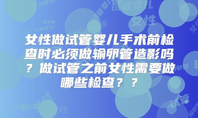 女性做试管婴儿手术前检查时必须做输卵管造影吗？做试管之前女性需要做哪些检查？？