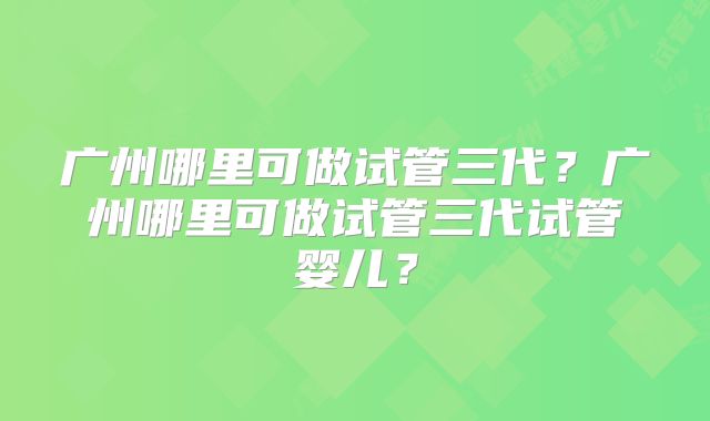 广州哪里可做试管三代？广州哪里可做试管三代试管婴儿？