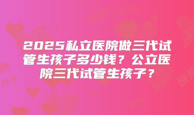 2025私立医院做三代试管生孩子多少钱?公立医院三代试管生孩子?