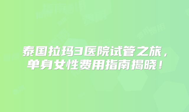 泰国拉玛3医院试管之旅，单身女性费用指南揭晓！