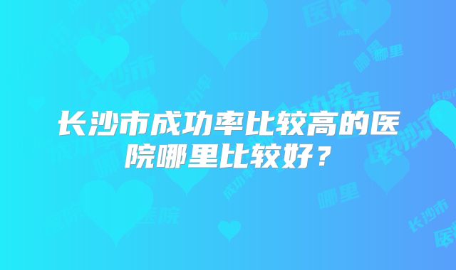 长沙市成功率比较高的医院哪里比较好？