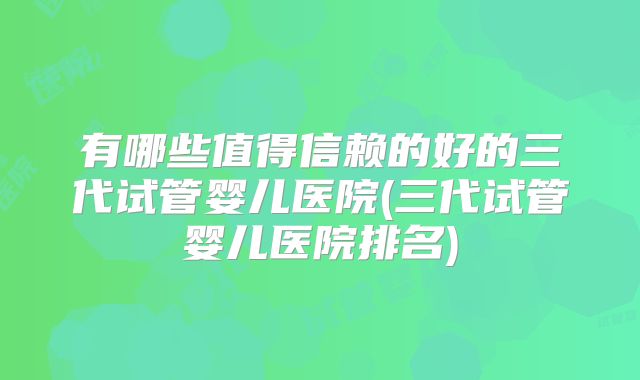 有哪些值得信赖的好的三代试管婴儿医院(三代试管婴儿医院排名)