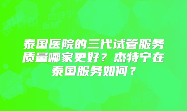 泰国医院的三代试管服务质量哪家更好？杰特宁在泰国服务如何？