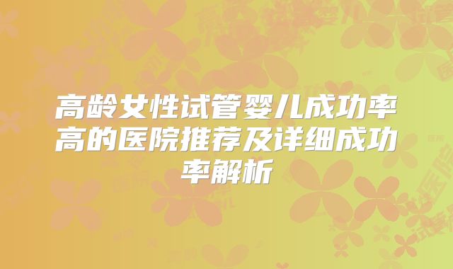高龄女性试管婴儿成功率高的医院推荐及详细成功率解析