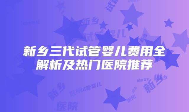 新乡三代试管婴儿费用全解析及热门医院推荐