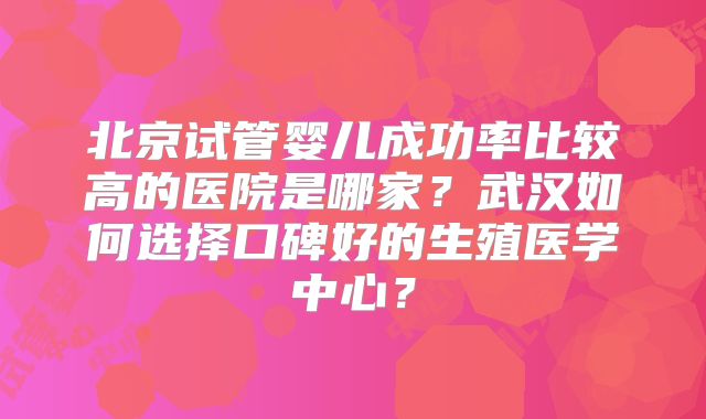 北京试管婴儿成功率比较高的医院是哪家？武汉如何选择口碑好的生殖医学中心？