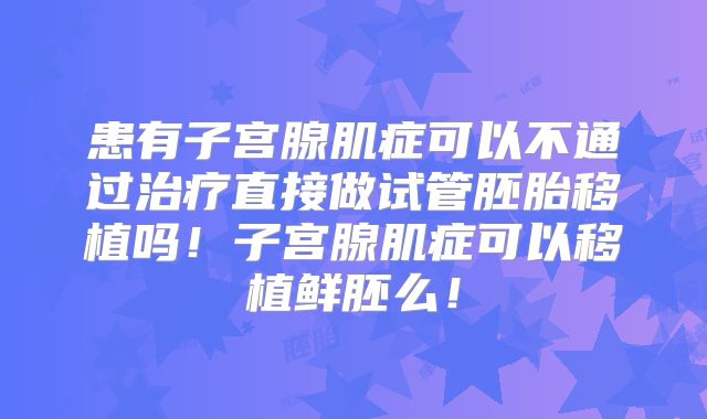 患有子宫腺肌症可以不通过治疗直接做试管胚胎移植吗！子宫腺肌症可以移植鲜胚么！