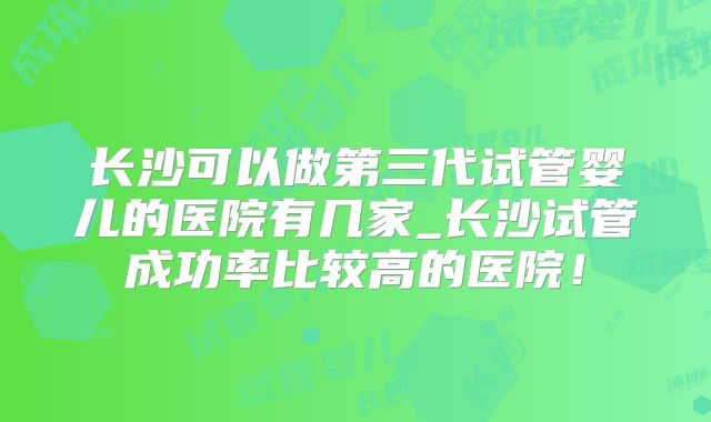 长沙可以做第三代试管婴儿的医院有几家_长沙试管成功率比较高的医院！