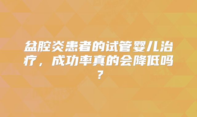盆腔炎患者的试管婴儿治疗，成功率真的会降低吗？