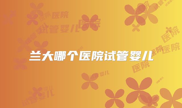 兰大哪个医院试管婴儿