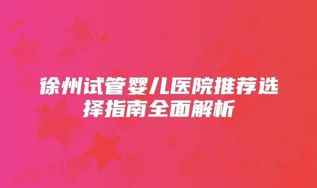 徐州试管婴儿医院推荐选择指南全面解析