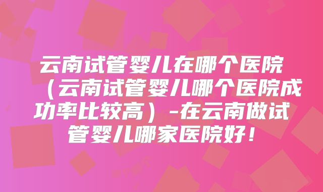 云南试管婴儿在哪个医院（云南试管婴儿哪个医院成功率比较高）-在云南做试管婴儿哪家医院好！