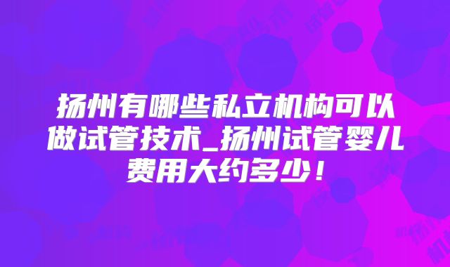 扬州有哪些私立机构可以做试管技术_扬州试管婴儿费用大约多少!