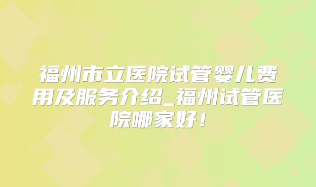 福州市立医院试管婴儿费用及服务介绍_福州试管医院哪家好！