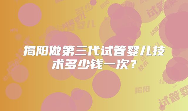 揭阳做第三代试管婴儿技术多少钱一次？