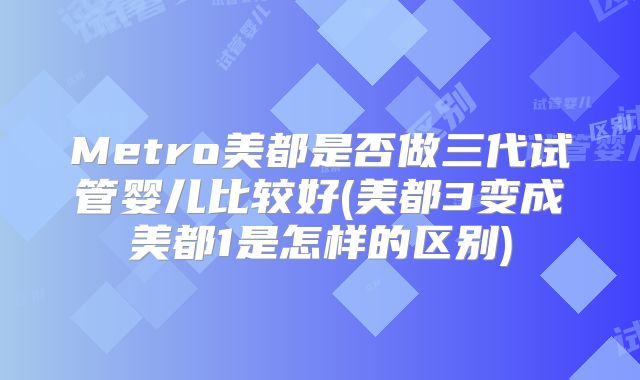 Metro美都是否做三代试管婴儿比较好(美都3变成美都1是怎样的区别)