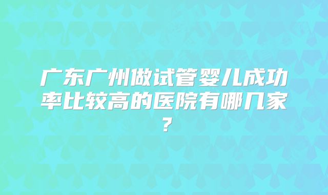 广东广州做试管婴儿成功率比较高的医院有哪几家?