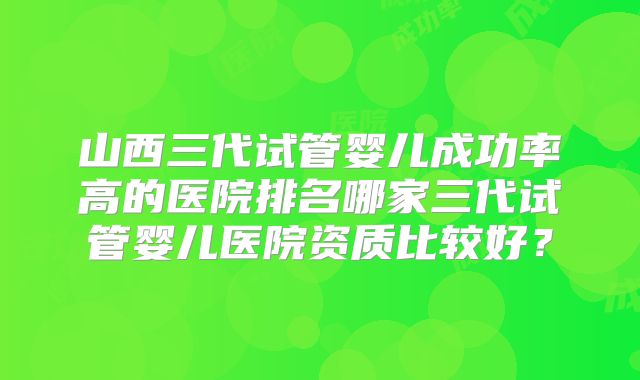 山西三代试管婴儿成功率高的医院排名哪家三代试管婴儿医院资质比较好?